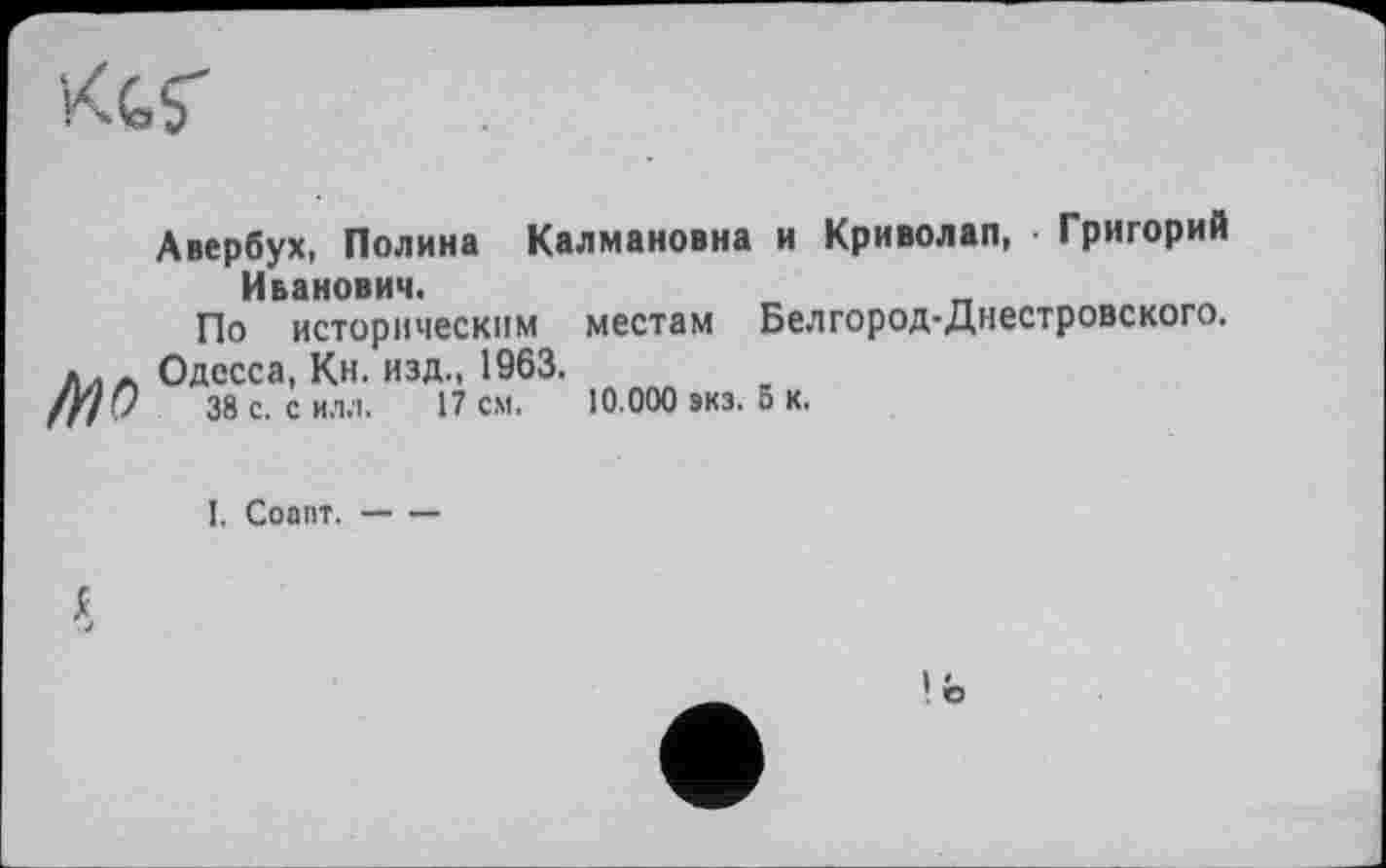 ﻿Kgs'
Авербух, Полина Калмановна и Криволап, Григорий Иванович.
По историческим местам Белгород-Днестровского.
* Одесса, Кн. изд., 1963.
ff/U 38 с. силл. 17 см. 10.000 экз. 5 к.
I. Соапт.--